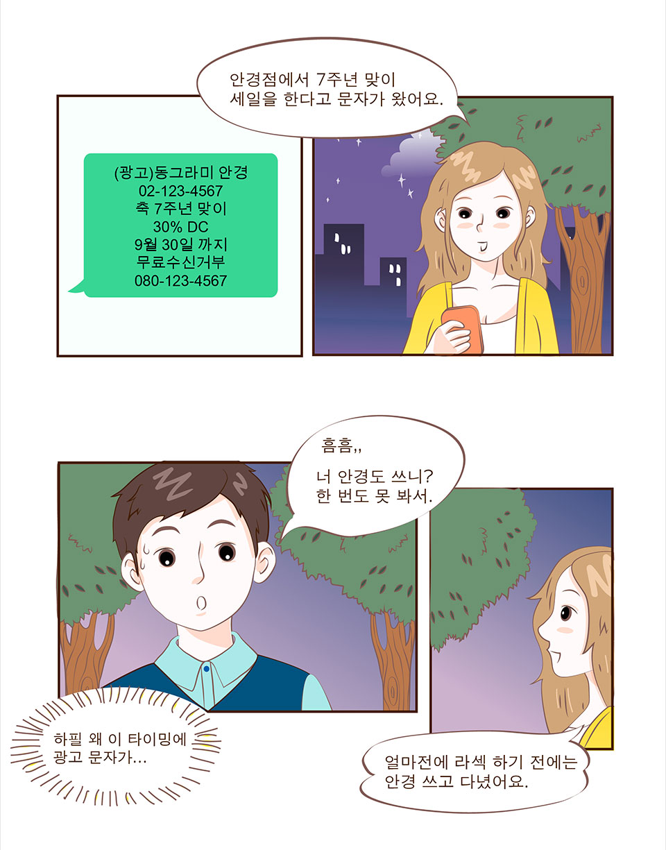 문자메세지: (광고)동그라미 안경 02-123-4567 축 7주년 맞이 30% DC 9월30일까지 무료수신거부 080-123-4567 / 안나: 안경점에서 7주년 맞이 세일을 한다고 문자가 왔어요. / 선배: (하필 왜 이 타이밍에 광고 문자가..) 흠흠,, 너 안경도 쓰니? 한 번도 못 봐서. / 안나: 얼마전에 라섹 하기 전에는 안경 쓰고 다녔어요.